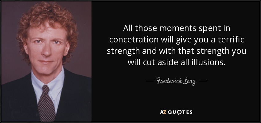 All those moments spent in concetration will give you a terrific strength and with that strength you will cut aside all illusions. - Frederick Lenz
