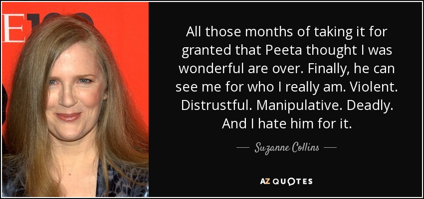 All those months of taking it for granted that Peeta thought I was wonderful are over. Finally, he can see me for who I really am. Violent. Distrustful. Manipulative. Deadly. And I hate him for it. - Suzanne Collins