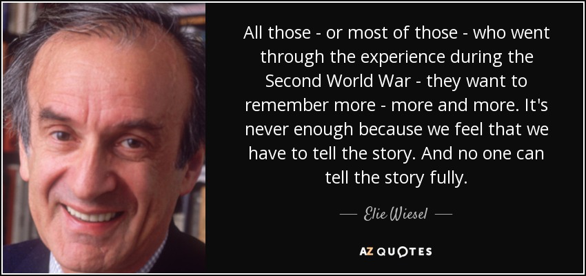 All those - or most of those - who went through the experience during the Second World War - they want to remember more - more and more. It's never enough because we feel that we have to tell the story. And no one can tell the story fully. - Elie Wiesel