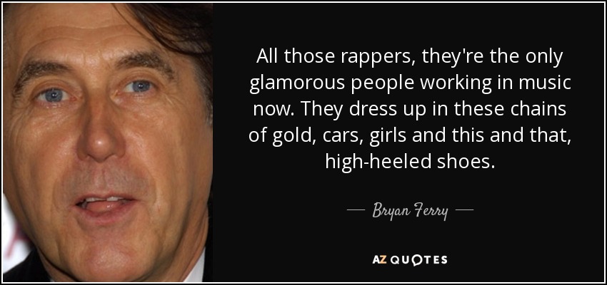 All those rappers, they're the only glamorous people working in music now. They dress up in these chains of gold, cars, girls and this and that, high-heeled shoes. - Bryan Ferry