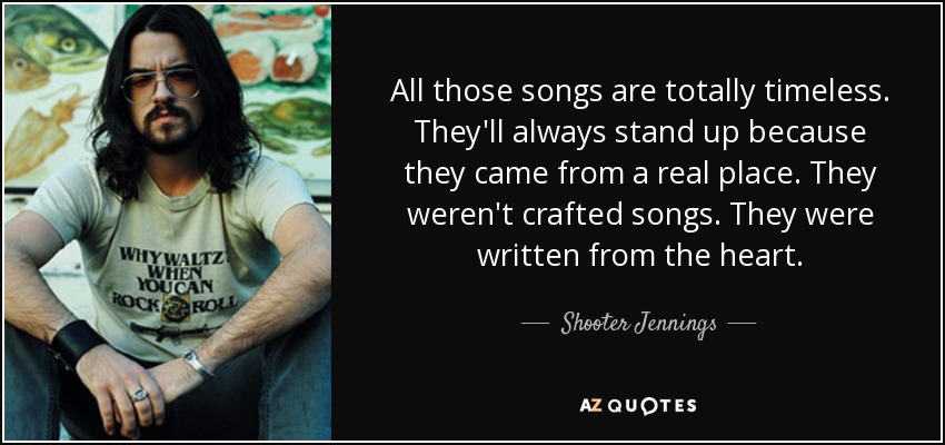 All those songs are totally timeless. They'll always stand up because they came from a real place. They weren't crafted songs. They were written from the heart. - Shooter Jennings