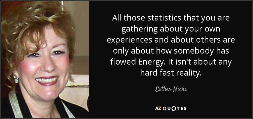 All those statistics that you are gathering about your own experiences and about others are only about how somebody has flowed Energy. It isn't about any hard fast reality. - Esther Hicks