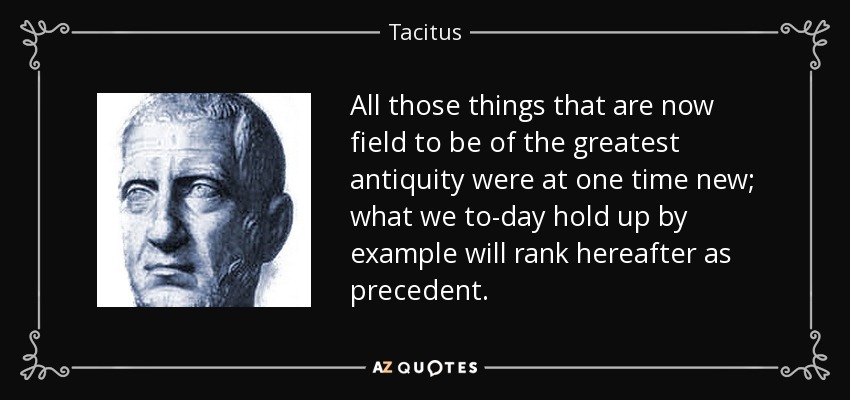 All those things that are now field to be of the greatest antiquity were at one time new; what we to-day hold up by example will rank hereafter as precedent. - Tacitus