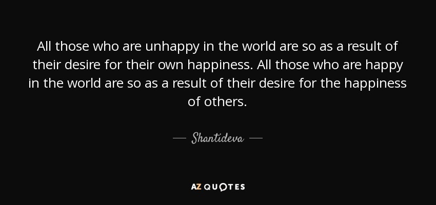 All those who are unhappy in the world are so as a result of their desire for their own happiness. All those who are happy in the world are so as a result of their desire for the happiness of others. - Shantideva