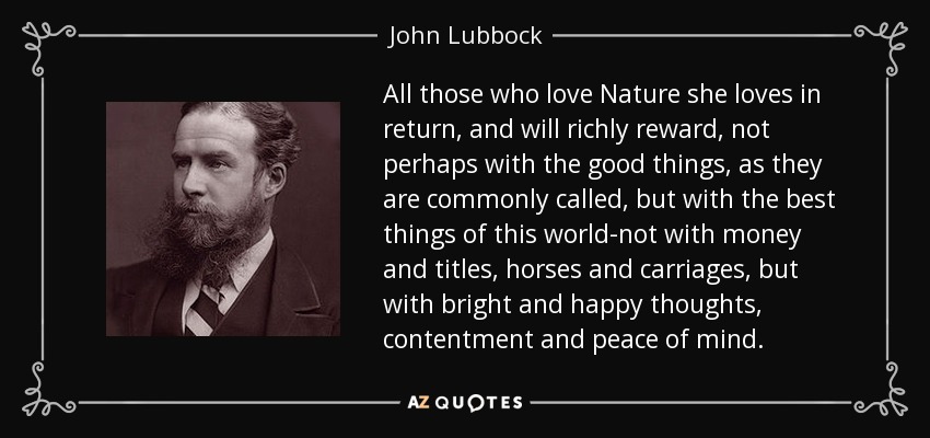 All those who love Nature she loves in return, and will richly reward, not perhaps with the good things, as they are commonly called, but with the best things of this world-not with money and titles, horses and carriages, but with bright and happy thoughts, contentment and peace of mind. - John Lubbock
