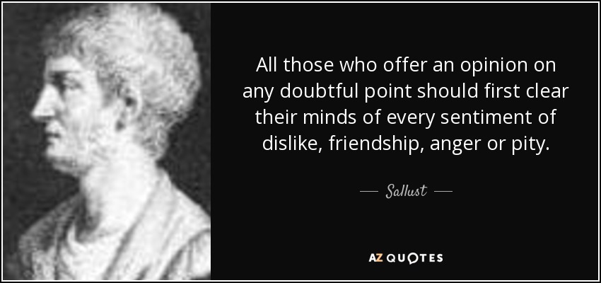 All those who offer an opinion on any doubtful point should first clear their minds of every sentiment of dislike, friendship, anger or pity. - Sallust