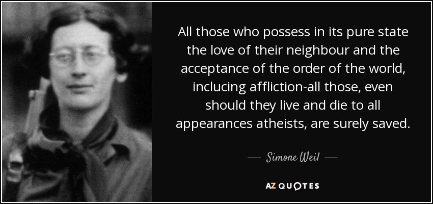 All those who possess in its pure state the love of their neighbour and the acceptance of the order of the world, inclucing affliction-all those, even should they live and die to all appearances atheists, are surely saved. - Simone Weil