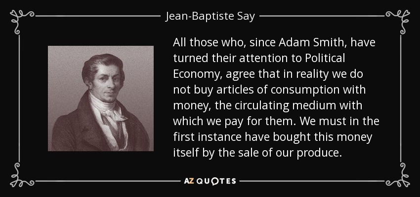 All those who, since Adam Smith, have turned their attention to Political Economy, agree that in reality we do not buy articles of consumption with money, the circulating medium with which we pay for them. We must in the first instance have bought this money itself by the sale of our produce. - Jean-Baptiste Say