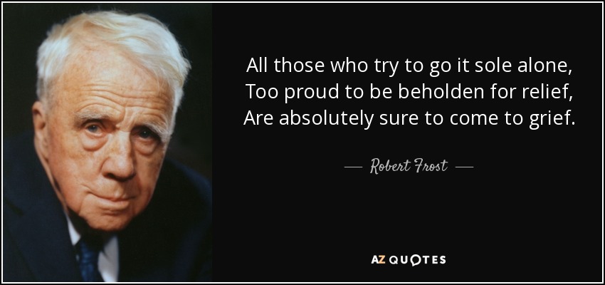 All those who try to go it sole alone, Too proud to be beholden for relief, Are absolutely sure to come to grief. - Robert Frost
