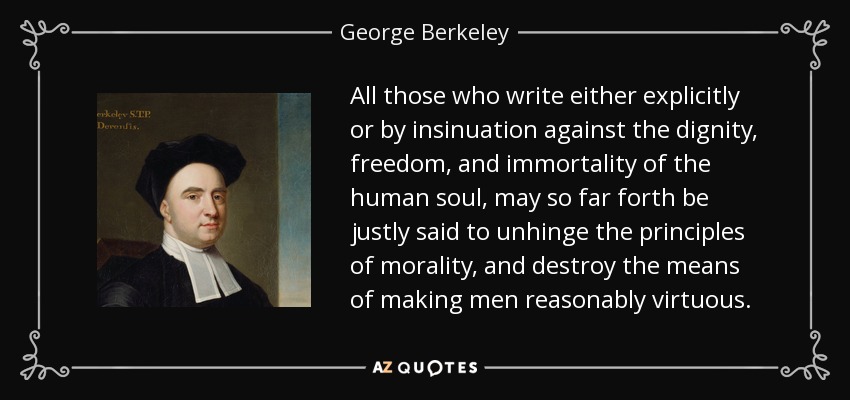 All those who write either explicitly or by insinuation against the dignity, freedom, and immortality of the human soul, may so far forth be justly said to unhinge the principles of morality, and destroy the means of making men reasonably virtuous. - George Berkeley