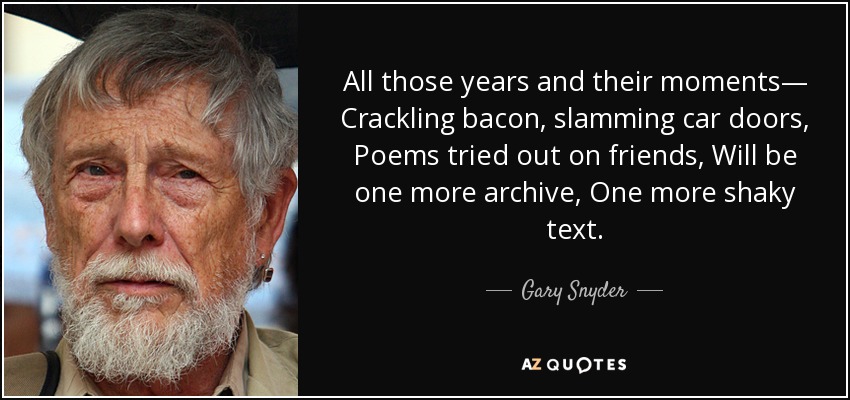 All those years and their moments— Crackling bacon, slamming car doors, Poems tried out on friends, Will be one more archive, One more shaky text. - Gary Snyder