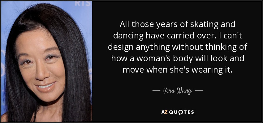 All those years of skating and dancing have carried over. I can't design anything without thinking of how a woman's body will look and move when she's wearing it. - Vera Wang