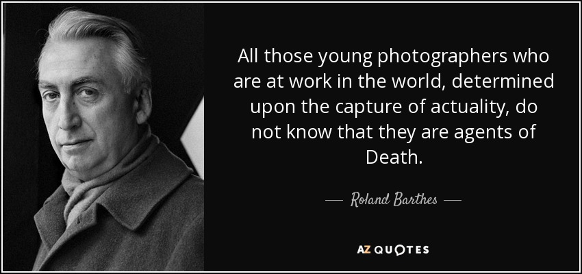 All those young photographers who are at work in the world, determined upon the capture of actuality, do not know that they are agents of Death. - Roland Barthes