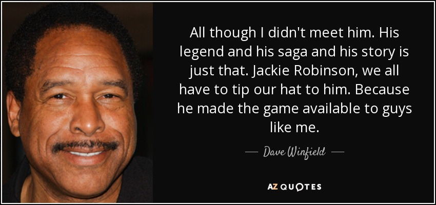 All though I didn't meet him. His legend and his saga and his story is just that. Jackie Robinson, we all have to tip our hat to him. Because he made the game available to guys like me. - Dave Winfield