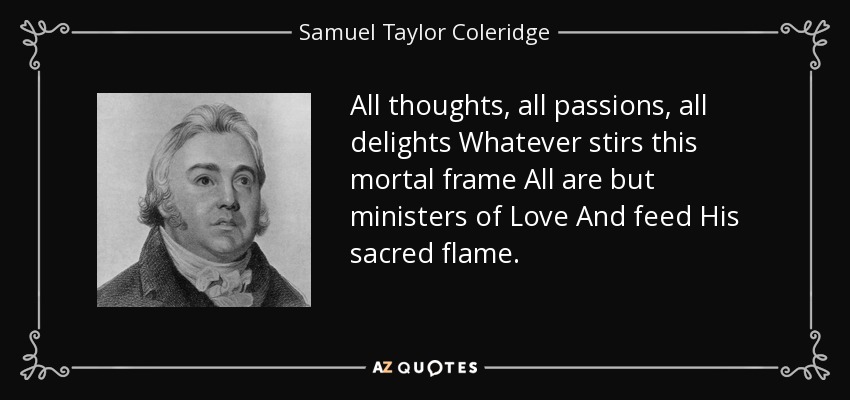 All thoughts, all passions, all delights Whatever stirs this mortal frame All are but ministers of Love And feed His sacred flame. - Samuel Taylor Coleridge