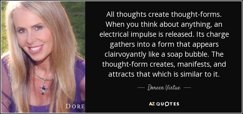 All thoughts create thought-forms. When you think about anything, an electrical impulse is released. Its charge gathers into a form that appears clairvoyantly like a soap bubble. The thought-form creates, manifests, and attracts that which is similar to it. - Doreen Virtue