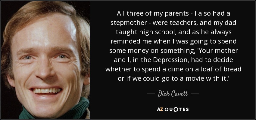 All three of my parents - I also had a stepmother - were teachers, and my dad taught high school, and as he always reminded me when I was going to spend some money on something, 'Your mother and I, in the Depression, had to decide whether to spend a dime on a loaf of bread or if we could go to a movie with it.' - Dick Cavett