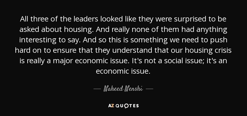 All three of the leaders looked like they were surprised to be asked about housing. And really none of them had anything interesting to say. And so this is something we need to push hard on to ensure that they understand that our housing crisis is really a major economic issue. It's not a social issue; it's an economic issue. - Naheed Nenshi