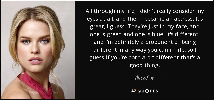 All through my life, I didn't really consider my eyes at all, and then I became an actress. It's great, I guess. They're just in my face, and one is green and one is blue. It's different, and I'm definitely a proponent of being different in any way you can in life, so I guess if you're born a bit different that's a good thing. - Alice Eve