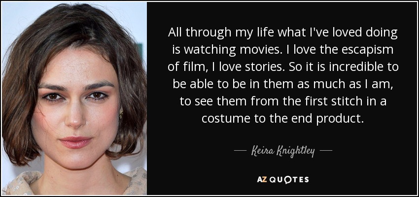 All through my life what I've loved doing is watching movies. I love the escapism of film, I love stories. So it is incredible to be able to be in them as much as I am, to see them from the first stitch in a costume to the end product. - Keira Knightley