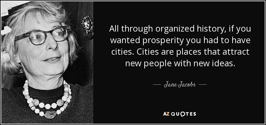 All through organized history, if you wanted prosperity you had to have cities. Cities are places that attract new people with new ideas. - Jane Jacobs