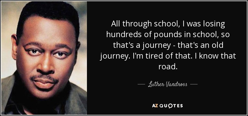 All through school, I was losing hundreds of pounds in school, so that's a journey - that's an old journey. I'm tired of that. I know that road. - Luther Vandross