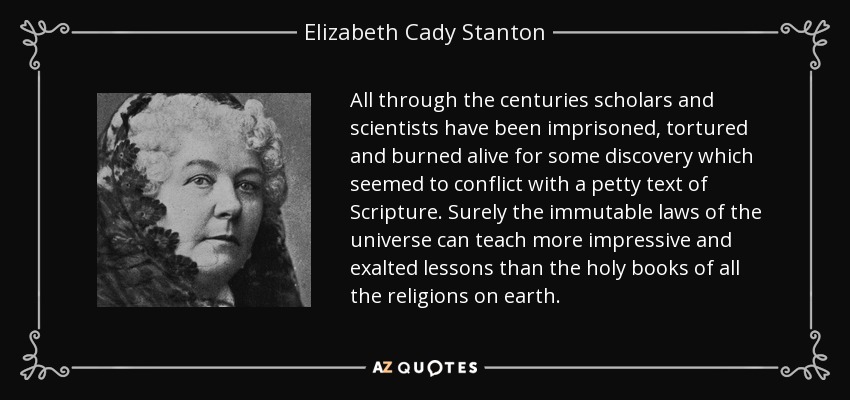 All through the centuries scholars and scientists have been imprisoned, tortured and burned alive for some discovery which seemed to conflict with a petty text of Scripture. Surely the immutable laws of the universe can teach more impressive and exalted lessons than the holy books of all the religions on earth. - Elizabeth Cady Stanton