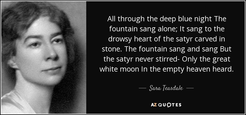 All through the deep blue night The fountain sang alone; It sang to the drowsy heart of the satyr carved in stone. The fountain sang and sang But the satyr never stirred- Only the great white moon In the empty heaven heard. - Sara Teasdale