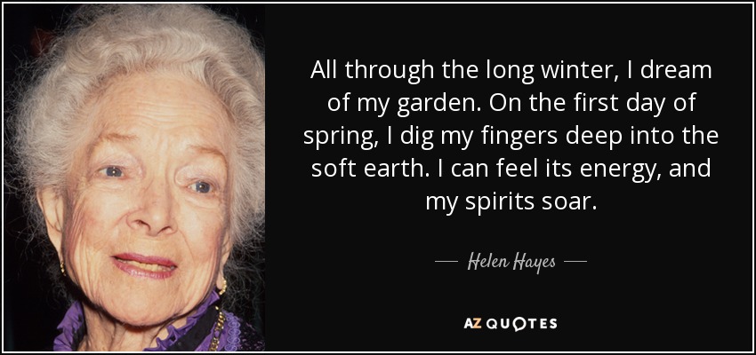 All through the long winter, I dream of my garden. On the first day of spring, I dig my fingers deep into the soft earth. I can feel its energy, and my spirits soar. - Helen Hayes