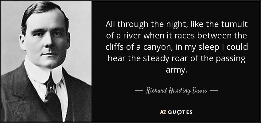 All through the night, like the tumult of a river when it races between the cliffs of a canyon, in my sleep I could hear the steady roar of the passing army. - Richard Harding Davis