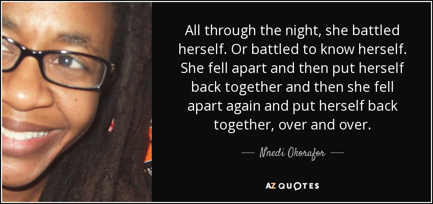 All through the night, she battled herself. Or battled to know herself. She fell apart and then put herself back together and then she fell apart again and put herself back together, over and over. - Nnedi Okorafor