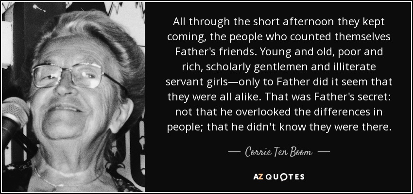 All through the short afternoon they kept coming, the people who counted themselves Father's friends. Young and old, poor and rich, scholarly gentlemen and illiterate servant girls—only to Father did it seem that they were all alike. That was Father's secret: not that he overlooked the differences in people; that he didn't know they were there. - Corrie Ten Boom