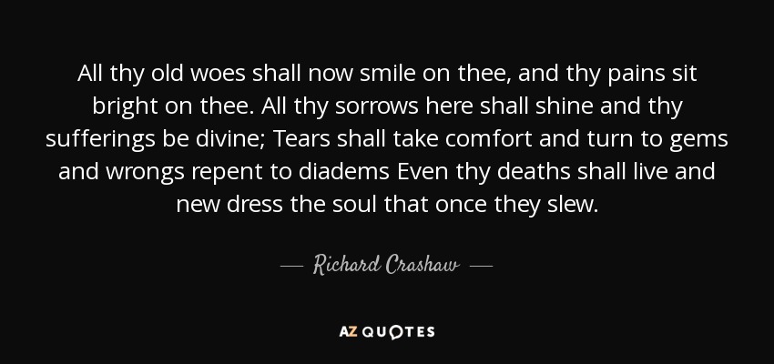 All thy old woes shall now smile on thee, and thy pains sit bright on thee. All thy sorrows here shall shine and thy sufferings be divine; Tears shall take comfort and turn to gems and wrongs repent to diadems Even thy deaths shall live and new dress the soul that once they slew. - Richard Crashaw