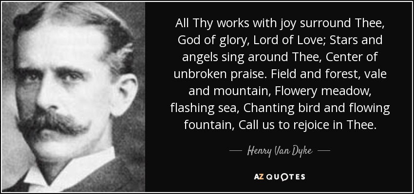 All Thy works with joy surround Thee, God of glory, Lord of Love; Stars and angels sing around Thee, Center of unbroken praise. Field and forest, vale and mountain, Flowery meadow, flashing sea, Chanting bird and flowing fountain, Call us to rejoice in Thee. - Henry Van Dyke