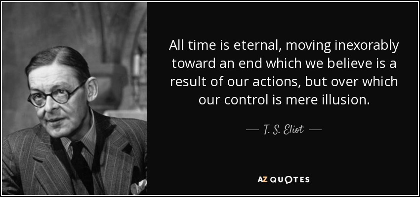 All time is eternal, moving inexorably toward an end which we believe is a result of our actions, but over which our control is mere illusion. - T. S. Eliot
