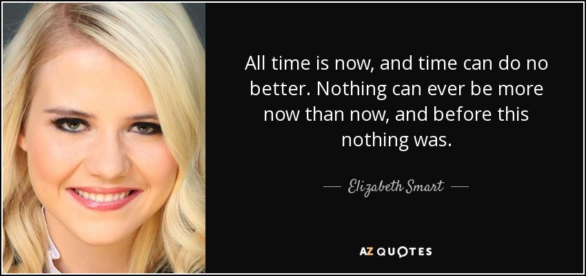 All time is now, and time can do no better. Nothing can ever be more now than now, and before this nothing was. - Elizabeth Smart