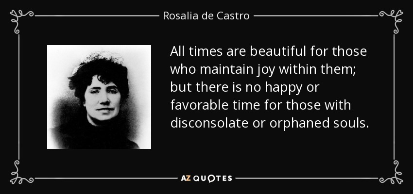 All times are beautiful for those who maintain joy within them; but there is no happy or favorable time for those with disconsolate or orphaned souls. - Rosalia de Castro