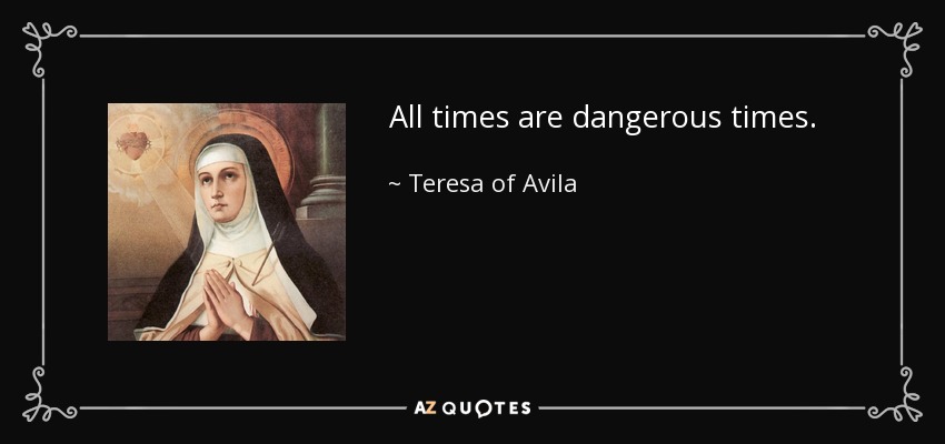 All times are dangerous times. - Teresa of Avila