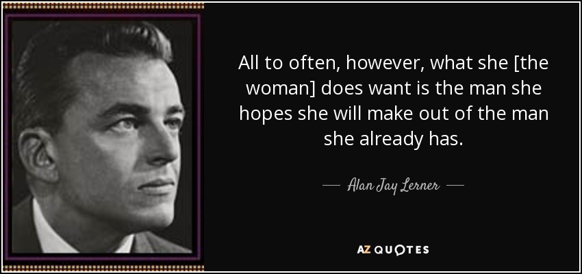 All to often, however, what she [the woman] does want is the man she hopes she will make out of the man she already has. - Alan Jay Lerner