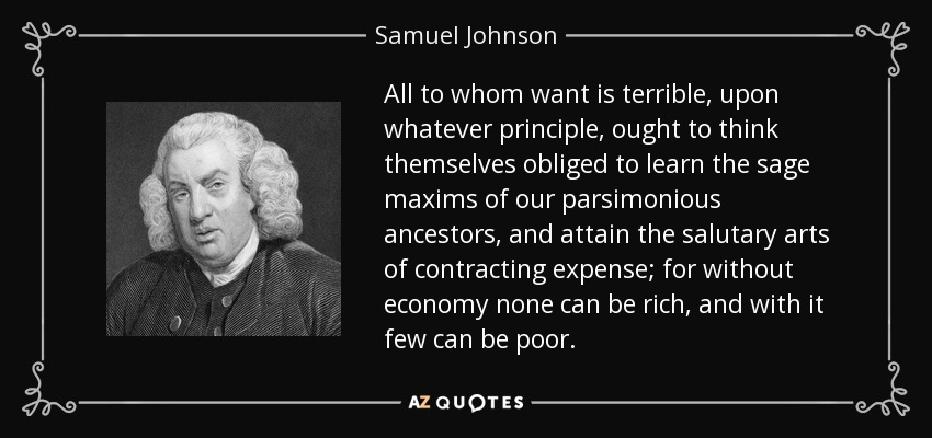All to whom want is terrible, upon whatever principle, ought to think themselves obliged to learn the sage maxims of our parsimonious ancestors, and attain the salutary arts of contracting expense; for without economy none can be rich, and with it few can be poor. - Samuel Johnson