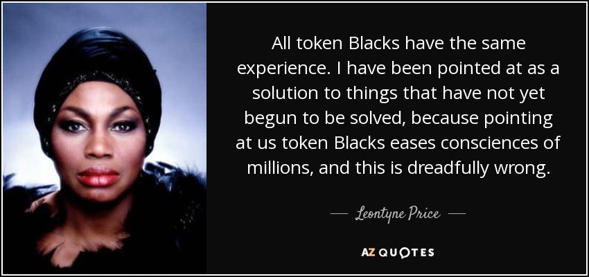 All token Blacks have the same experience. I have been pointed at as a solution to things that have not yet begun to be solved, because pointing at us token Blacks eases consciences of millions, and this is dreadfully wrong. - Leontyne Price