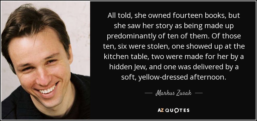 All told, she owned fourteen books, but she saw her story as being made up predominantly of ten of them. Of those ten, six were stolen, one showed up at the kitchen table, two were made for her by a hidden Jew, and one was delivered by a soft, yellow-dressed afternoon. - Markus Zusak