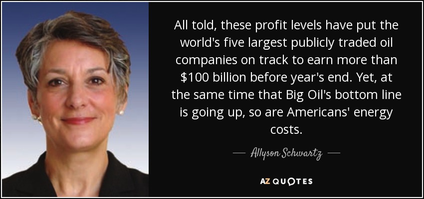 All told, these profit levels have put the world's five largest publicly traded oil companies on track to earn more than $100 billion before year's end. Yet, at the same time that Big Oil's bottom line is going up, so are Americans' energy costs. - Allyson Schwartz