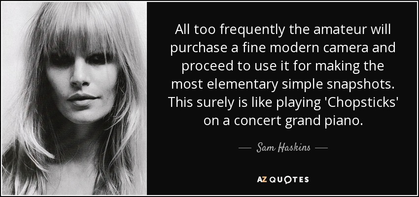All too frequently the amateur will purchase a fine modern camera and proceed to use it for making the most elementary simple snapshots. This surely is like playing 'Chopsticks' on a concert grand piano. - Sam Haskins