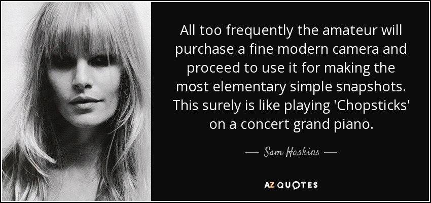 All too frequently the amateur will purchase a fine modern camera and proceed to use it for making the most elementary simple snapshots. This surely is like playing 'Chopsticks' on a concert grand piano. - Sam Haskins