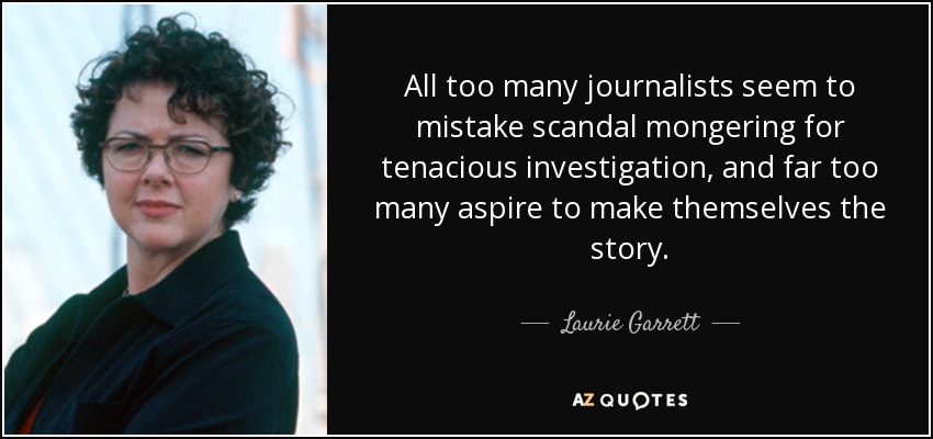 All too many journalists seem to mistake scandal mongering for tenacious investigation, and far too many aspire to make themselves the story. - Laurie Garrett
