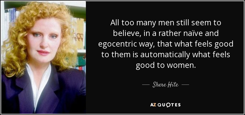 All too many men still seem to believe, in a rather naïve and egocentric way, that what feels good to them is automatically what feels good to women. - Shere Hite