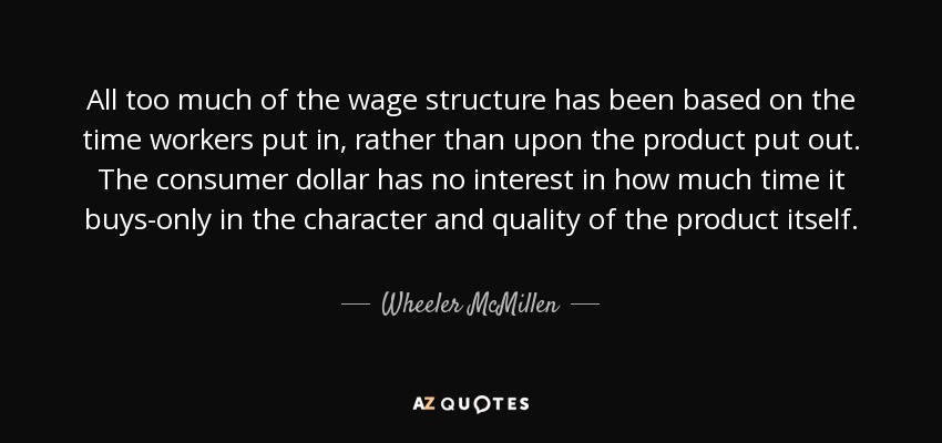 All too much of the wage structure has been based on the time workers put in, rather than upon the product put out. The consumer dollar has no interest in how much time it buys-only in the character and quality of the product itself. - Wheeler McMillen