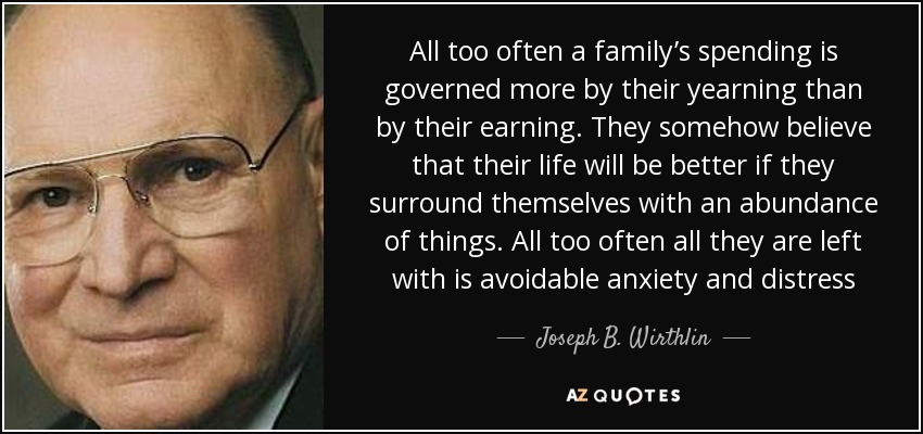 All too often a family’s spending is governed more by their yearning than by their earning. They somehow believe that their life will be better if they surround themselves with an abundance of things. All too often all they are left with is avoidable anxiety and distress - Joseph B. Wirthlin