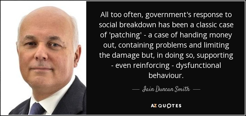 All too often, government's response to social breakdown has been a classic case of 'patching' - a case of handing money out, containing problems and limiting the damage but, in doing so, supporting - even reinforcing - dysfunctional behaviour. - Iain Duncan Smith